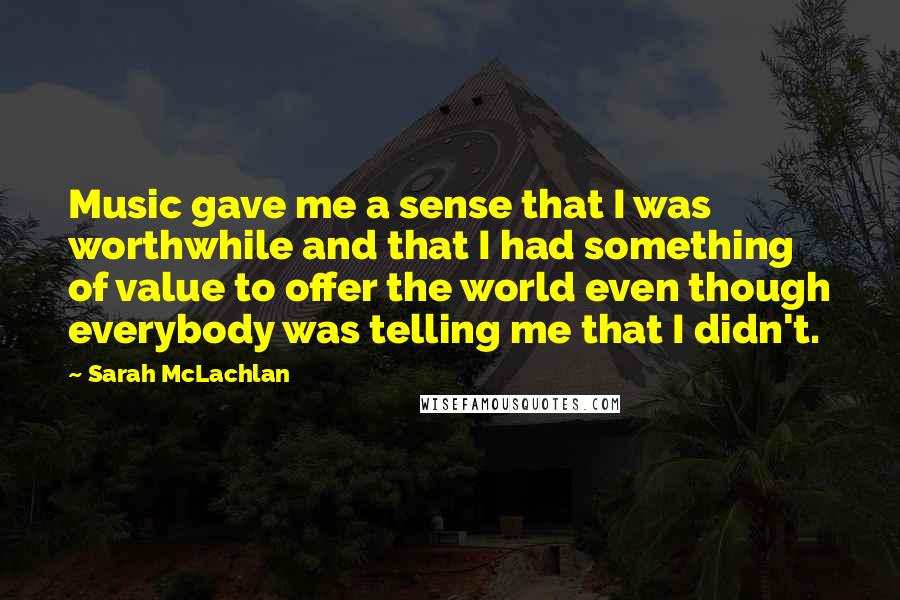 Sarah McLachlan Quotes: Music gave me a sense that I was worthwhile and that I had something of value to offer the world even though everybody was telling me that I didn't.
