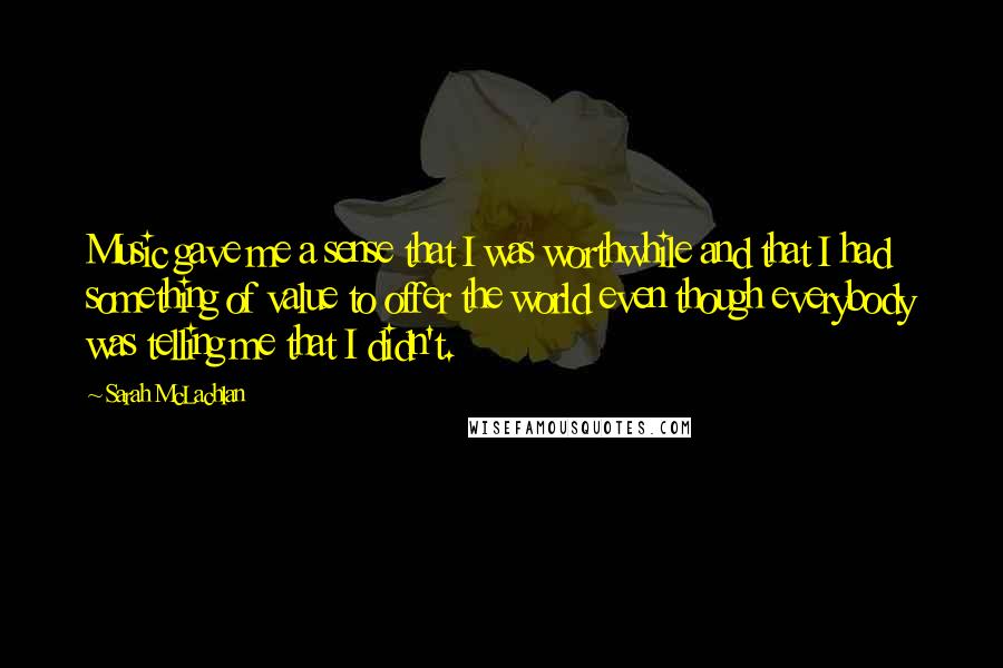 Sarah McLachlan Quotes: Music gave me a sense that I was worthwhile and that I had something of value to offer the world even though everybody was telling me that I didn't.