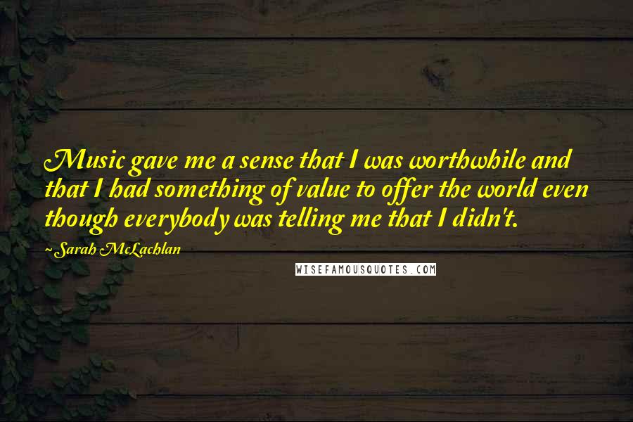 Sarah McLachlan Quotes: Music gave me a sense that I was worthwhile and that I had something of value to offer the world even though everybody was telling me that I didn't.