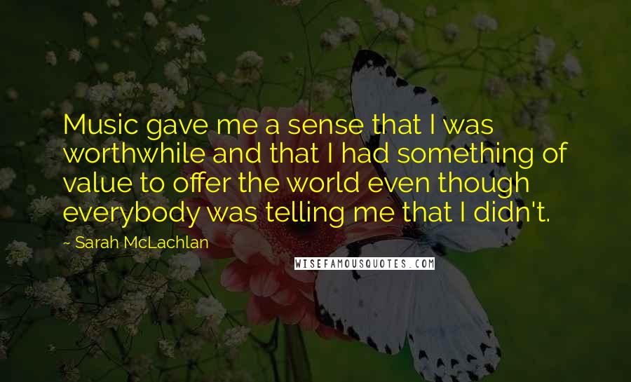 Sarah McLachlan Quotes: Music gave me a sense that I was worthwhile and that I had something of value to offer the world even though everybody was telling me that I didn't.