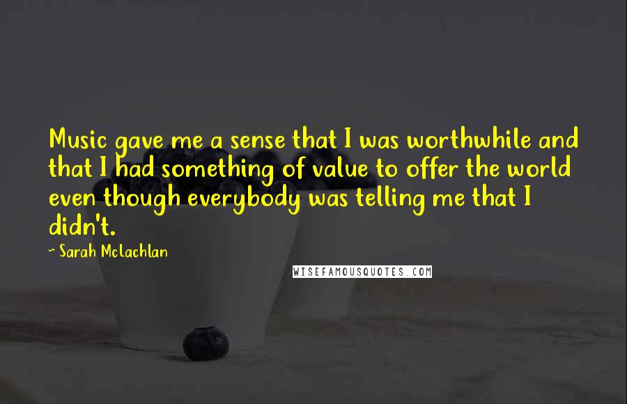 Sarah McLachlan Quotes: Music gave me a sense that I was worthwhile and that I had something of value to offer the world even though everybody was telling me that I didn't.