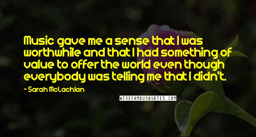 Sarah McLachlan Quotes: Music gave me a sense that I was worthwhile and that I had something of value to offer the world even though everybody was telling me that I didn't.