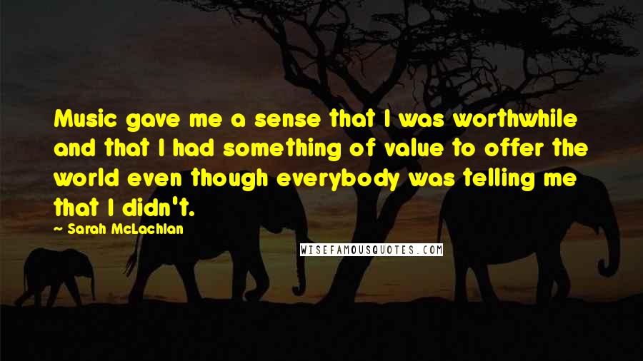 Sarah McLachlan Quotes: Music gave me a sense that I was worthwhile and that I had something of value to offer the world even though everybody was telling me that I didn't.