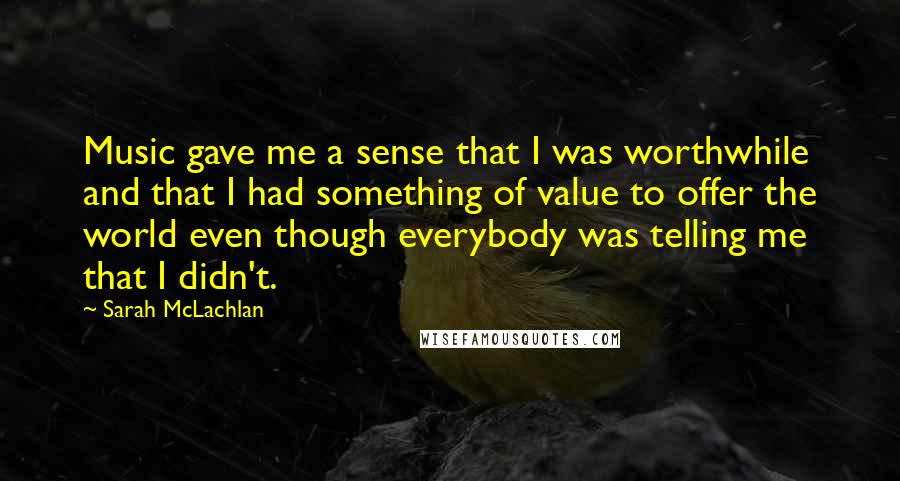 Sarah McLachlan Quotes: Music gave me a sense that I was worthwhile and that I had something of value to offer the world even though everybody was telling me that I didn't.