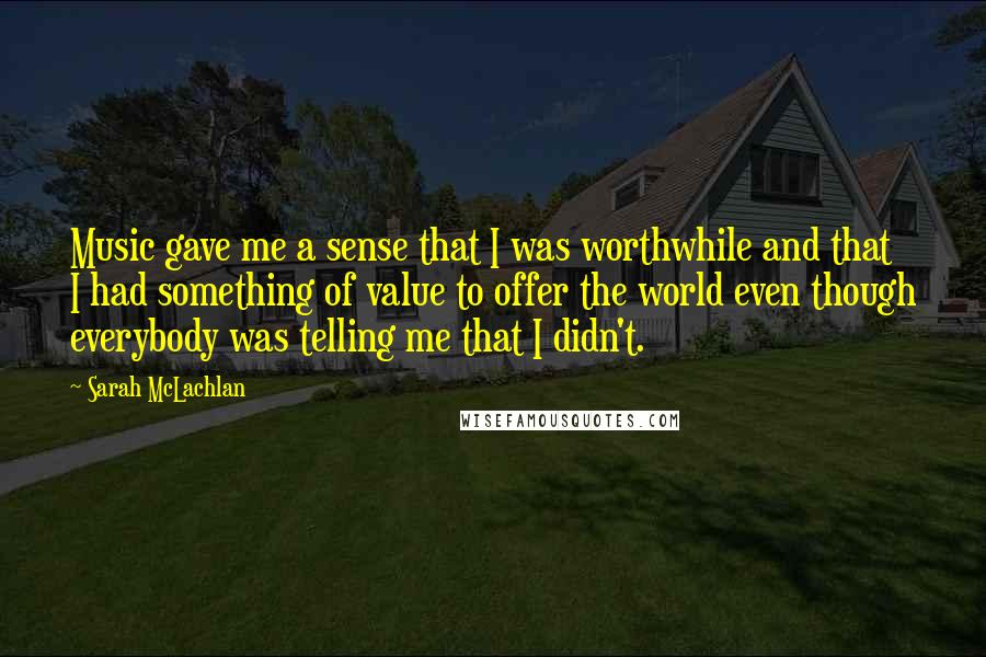 Sarah McLachlan Quotes: Music gave me a sense that I was worthwhile and that I had something of value to offer the world even though everybody was telling me that I didn't.
