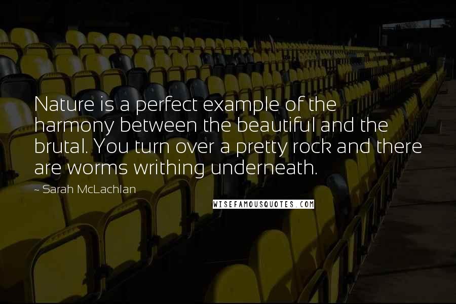 Sarah McLachlan Quotes: Nature is a perfect example of the harmony between the beautiful and the brutal. You turn over a pretty rock and there are worms writhing underneath.