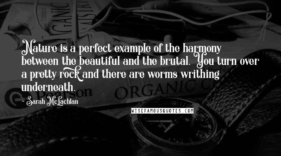 Sarah McLachlan Quotes: Nature is a perfect example of the harmony between the beautiful and the brutal. You turn over a pretty rock and there are worms writhing underneath.