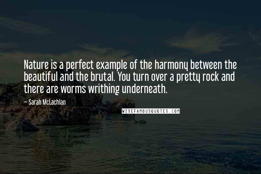 Sarah McLachlan Quotes: Nature is a perfect example of the harmony between the beautiful and the brutal. You turn over a pretty rock and there are worms writhing underneath.