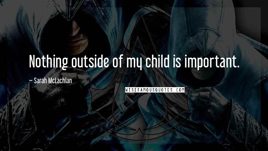 Sarah McLachlan Quotes: Nothing outside of my child is important.