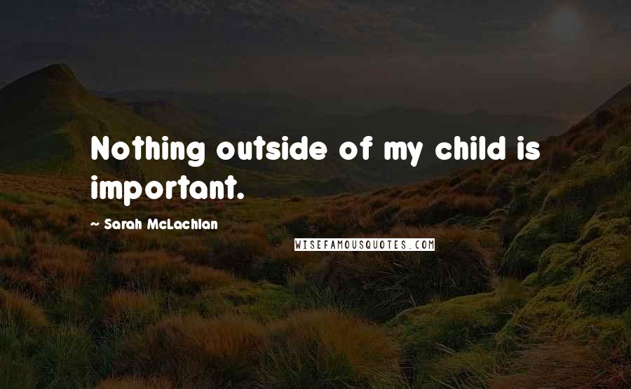 Sarah McLachlan Quotes: Nothing outside of my child is important.