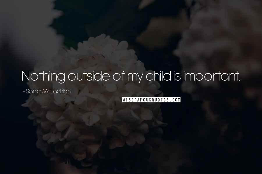 Sarah McLachlan Quotes: Nothing outside of my child is important.