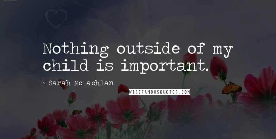 Sarah McLachlan Quotes: Nothing outside of my child is important.