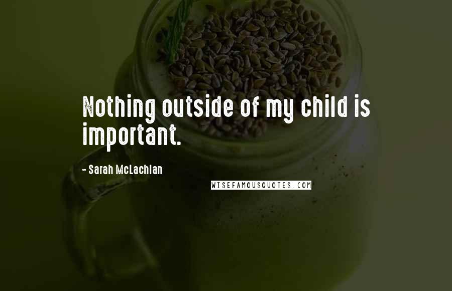 Sarah McLachlan Quotes: Nothing outside of my child is important.