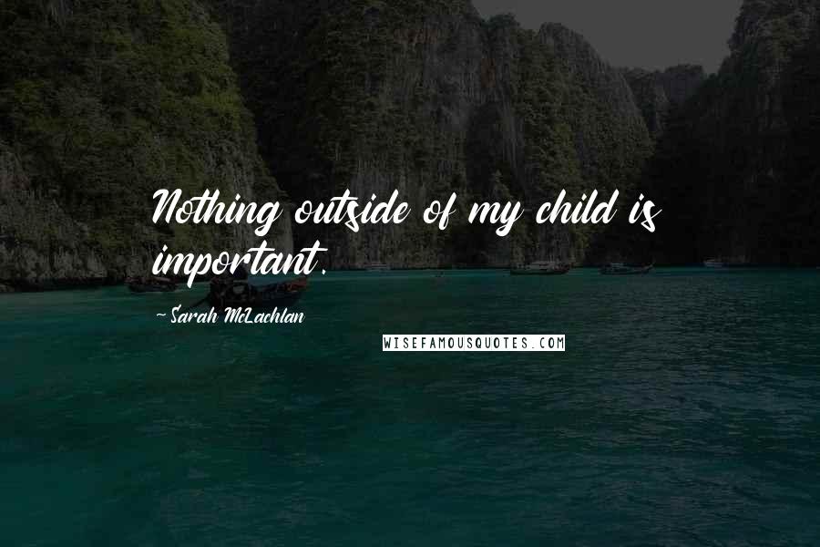 Sarah McLachlan Quotes: Nothing outside of my child is important.