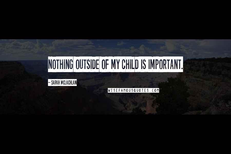 Sarah McLachlan Quotes: Nothing outside of my child is important.