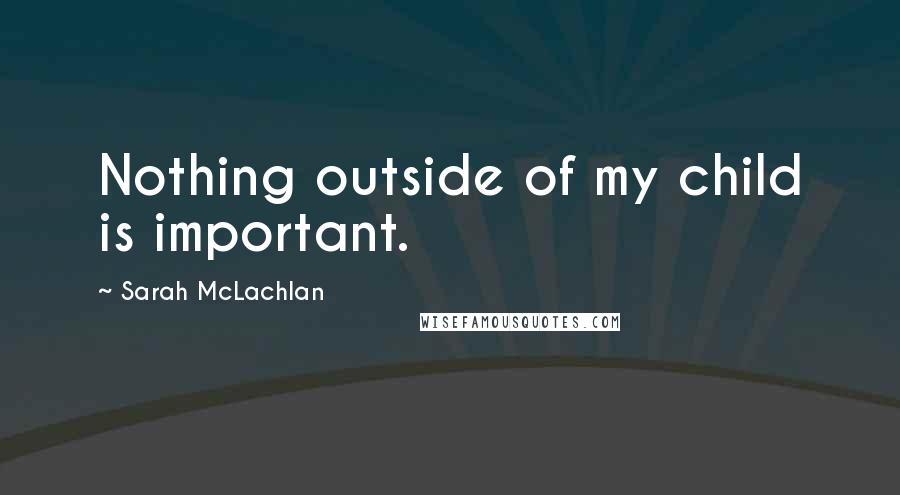 Sarah McLachlan Quotes: Nothing outside of my child is important.