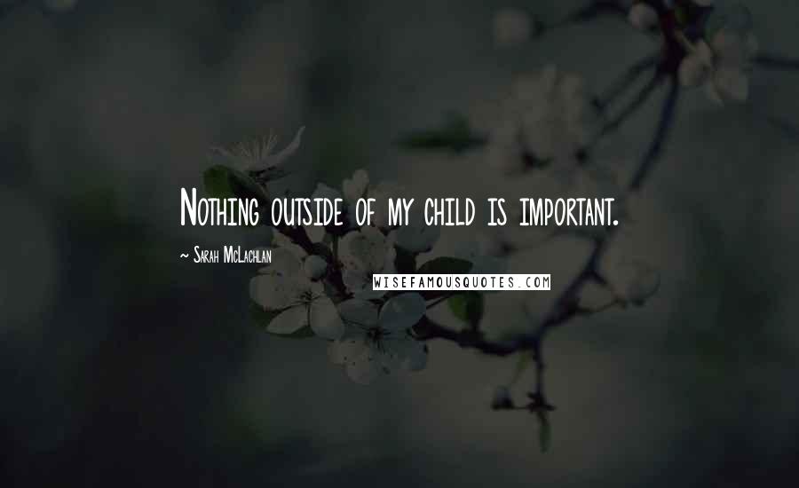 Sarah McLachlan Quotes: Nothing outside of my child is important.