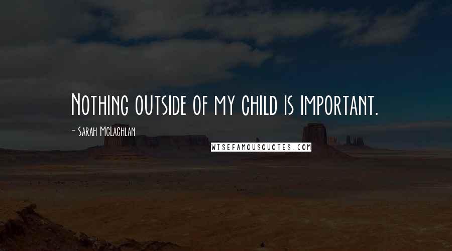 Sarah McLachlan Quotes: Nothing outside of my child is important.