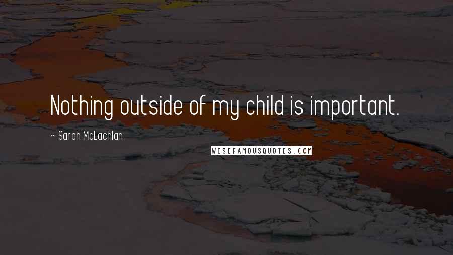 Sarah McLachlan Quotes: Nothing outside of my child is important.