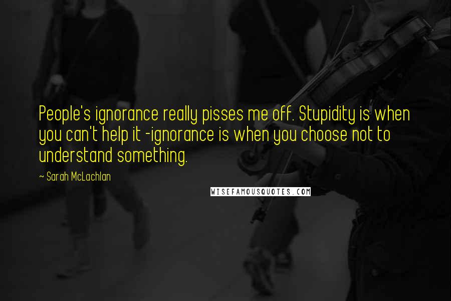 Sarah McLachlan Quotes: People's ignorance really pisses me off. Stupidity is when you can't help it -ignorance is when you choose not to understand something.