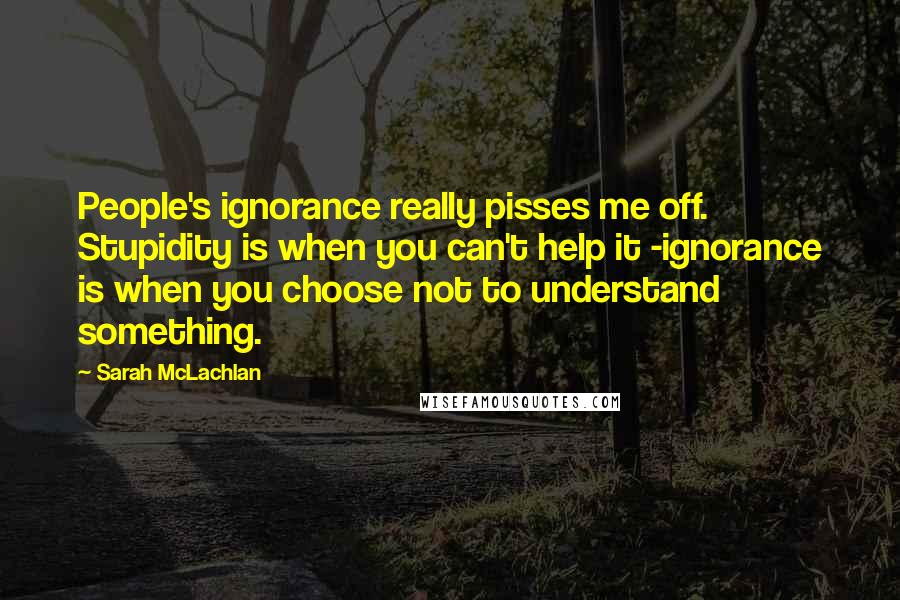 Sarah McLachlan Quotes: People's ignorance really pisses me off. Stupidity is when you can't help it -ignorance is when you choose not to understand something.