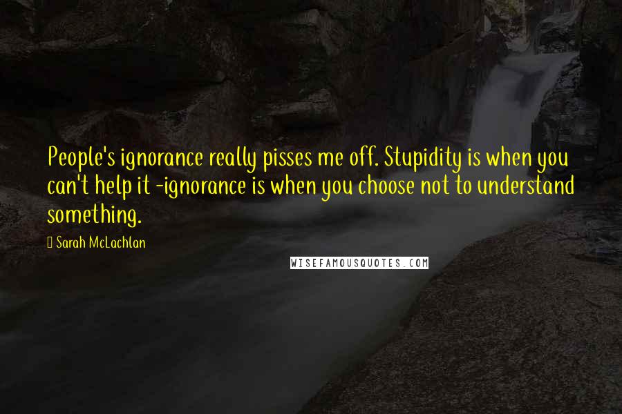 Sarah McLachlan Quotes: People's ignorance really pisses me off. Stupidity is when you can't help it -ignorance is when you choose not to understand something.