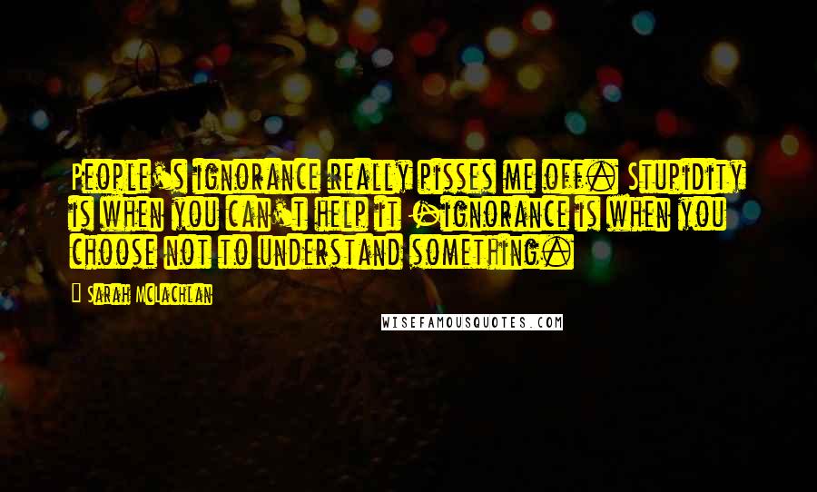 Sarah McLachlan Quotes: People's ignorance really pisses me off. Stupidity is when you can't help it -ignorance is when you choose not to understand something.