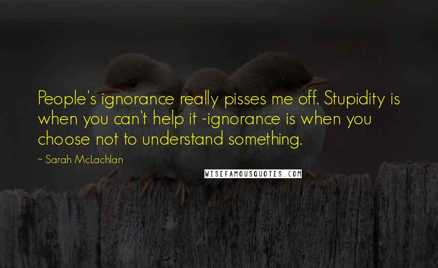 Sarah McLachlan Quotes: People's ignorance really pisses me off. Stupidity is when you can't help it -ignorance is when you choose not to understand something.