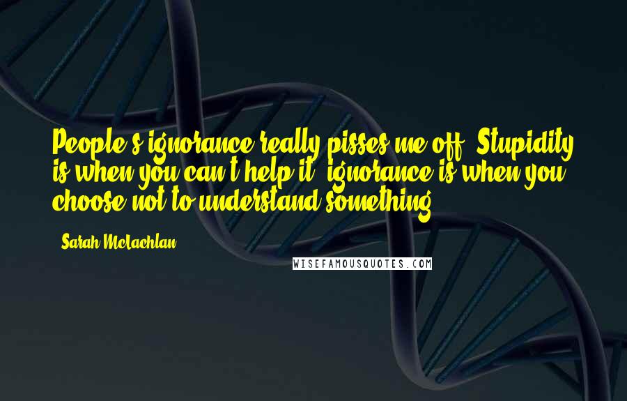 Sarah McLachlan Quotes: People's ignorance really pisses me off. Stupidity is when you can't help it -ignorance is when you choose not to understand something.