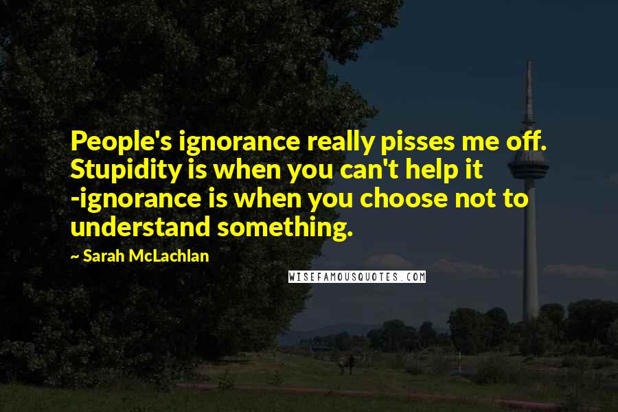 Sarah McLachlan Quotes: People's ignorance really pisses me off. Stupidity is when you can't help it -ignorance is when you choose not to understand something.