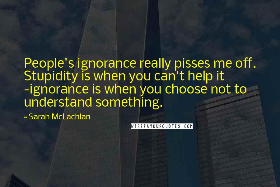 Sarah McLachlan Quotes: People's ignorance really pisses me off. Stupidity is when you can't help it -ignorance is when you choose not to understand something.