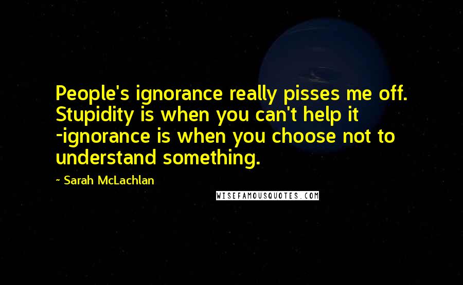 Sarah McLachlan Quotes: People's ignorance really pisses me off. Stupidity is when you can't help it -ignorance is when you choose not to understand something.