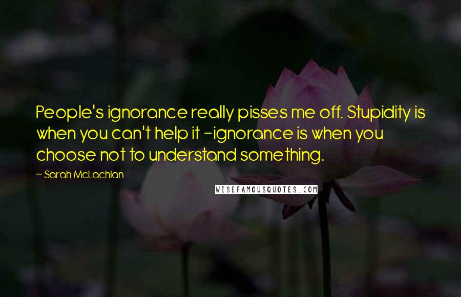 Sarah McLachlan Quotes: People's ignorance really pisses me off. Stupidity is when you can't help it -ignorance is when you choose not to understand something.