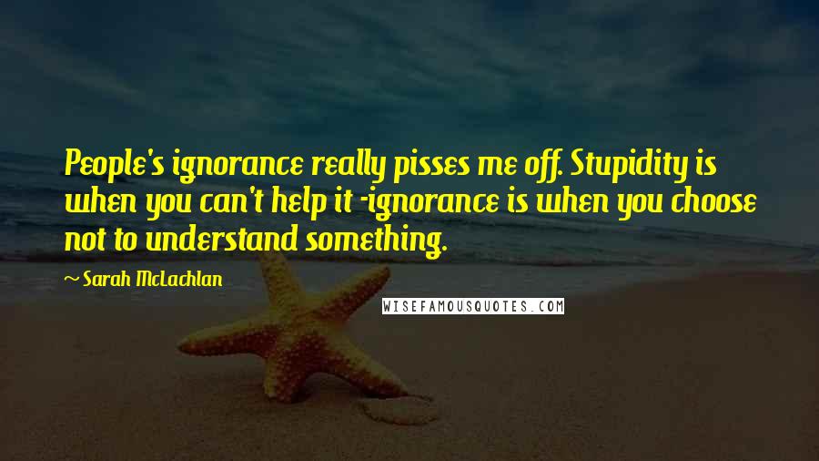 Sarah McLachlan Quotes: People's ignorance really pisses me off. Stupidity is when you can't help it -ignorance is when you choose not to understand something.