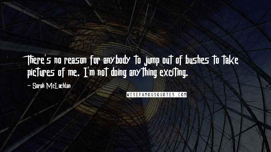 Sarah McLachlan Quotes: There's no reason for anybody to jump out of bushes to take pictures of me. I'm not doing anything exciting.