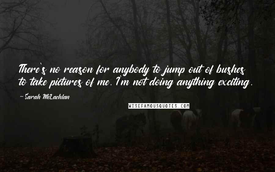 Sarah McLachlan Quotes: There's no reason for anybody to jump out of bushes to take pictures of me. I'm not doing anything exciting.