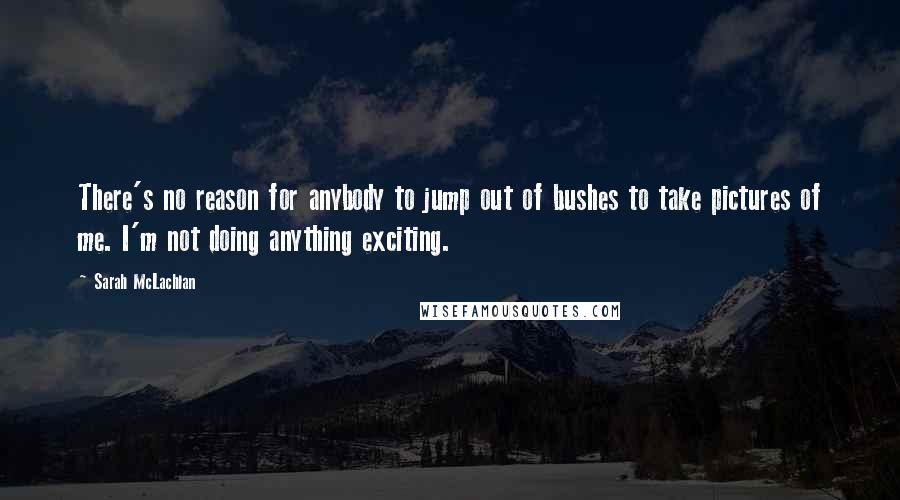 Sarah McLachlan Quotes: There's no reason for anybody to jump out of bushes to take pictures of me. I'm not doing anything exciting.