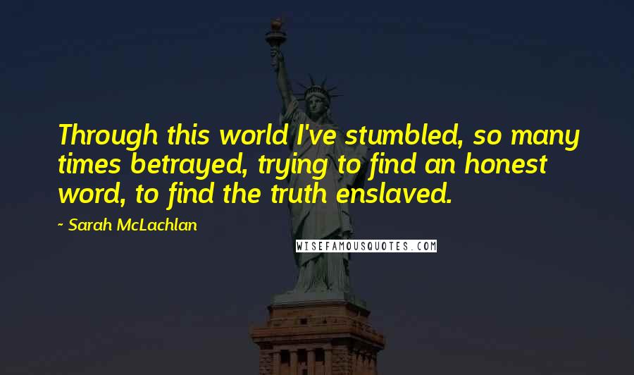 Sarah McLachlan Quotes: Through this world I've stumbled, so many times betrayed, trying to find an honest word, to find the truth enslaved.