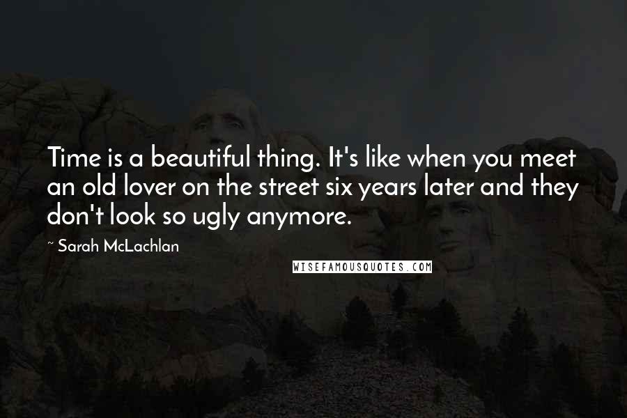 Sarah McLachlan Quotes: Time is a beautiful thing. It's like when you meet an old lover on the street six years later and they don't look so ugly anymore.