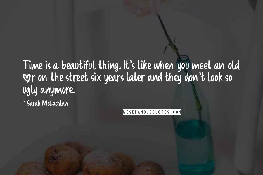 Sarah McLachlan Quotes: Time is a beautiful thing. It's like when you meet an old lover on the street six years later and they don't look so ugly anymore.