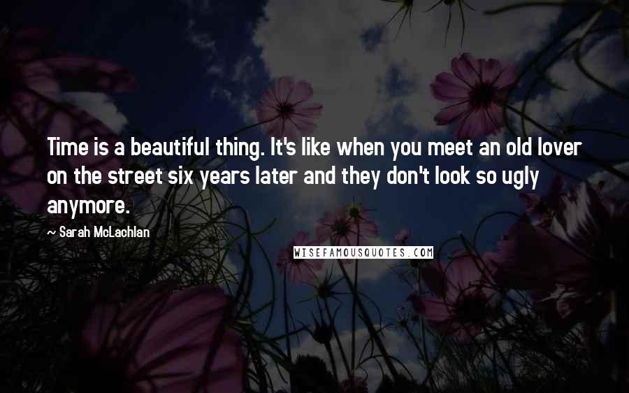 Sarah McLachlan Quotes: Time is a beautiful thing. It's like when you meet an old lover on the street six years later and they don't look so ugly anymore.