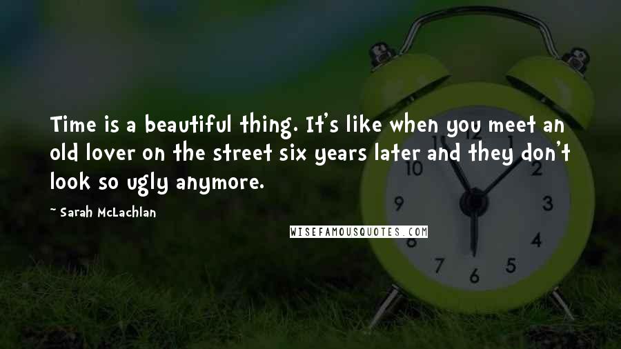 Sarah McLachlan Quotes: Time is a beautiful thing. It's like when you meet an old lover on the street six years later and they don't look so ugly anymore.