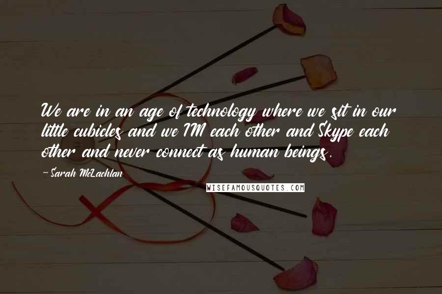 Sarah McLachlan Quotes: We are in an age of technology where we sit in our little cubicles and we IM each other and Skype each other and never connect as human beings.