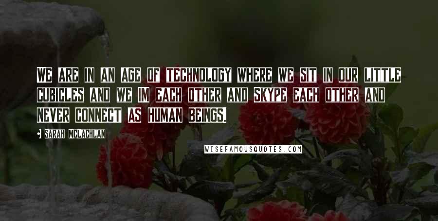 Sarah McLachlan Quotes: We are in an age of technology where we sit in our little cubicles and we IM each other and Skype each other and never connect as human beings.