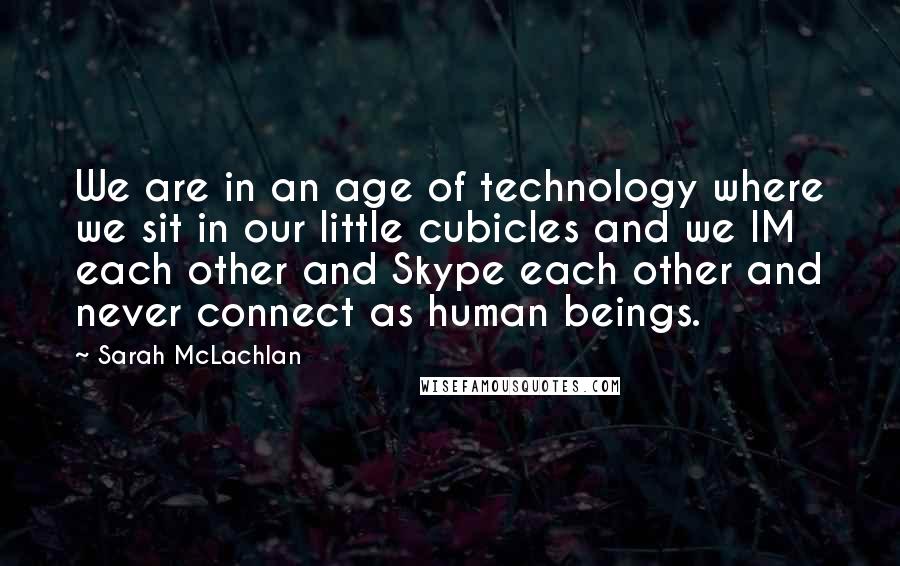 Sarah McLachlan Quotes: We are in an age of technology where we sit in our little cubicles and we IM each other and Skype each other and never connect as human beings.