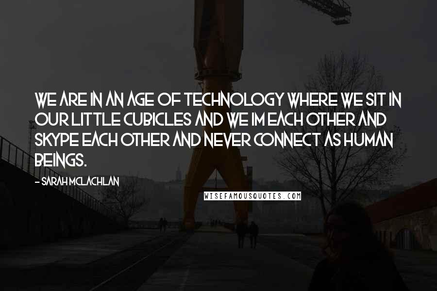 Sarah McLachlan Quotes: We are in an age of technology where we sit in our little cubicles and we IM each other and Skype each other and never connect as human beings.