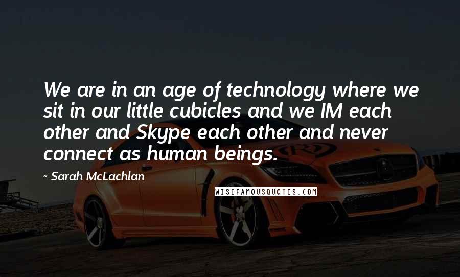 Sarah McLachlan Quotes: We are in an age of technology where we sit in our little cubicles and we IM each other and Skype each other and never connect as human beings.