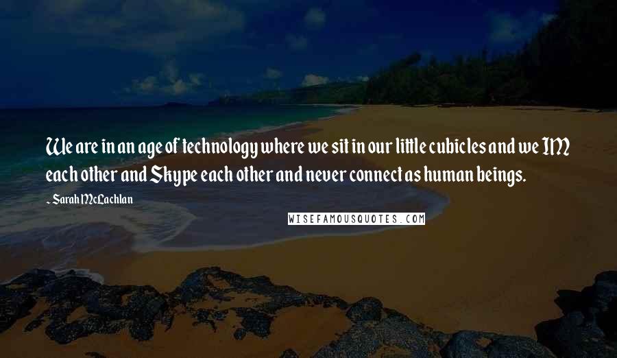Sarah McLachlan Quotes: We are in an age of technology where we sit in our little cubicles and we IM each other and Skype each other and never connect as human beings.