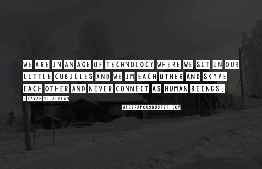 Sarah McLachlan Quotes: We are in an age of technology where we sit in our little cubicles and we IM each other and Skype each other and never connect as human beings.