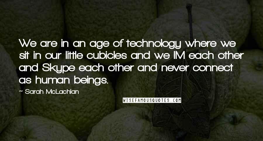 Sarah McLachlan Quotes: We are in an age of technology where we sit in our little cubicles and we IM each other and Skype each other and never connect as human beings.